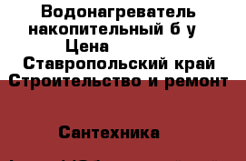 Водонагреватель накопительный б/у › Цена ­ 3 000 - Ставропольский край Строительство и ремонт » Сантехника   